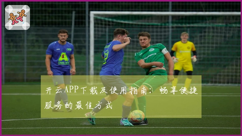 开云APP下载及使用指南：畅享便捷服务的最佳方式