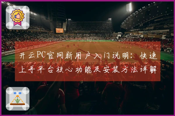 开云PC官网新用户入门说明：快速上手平台核心功能及安装方法详解